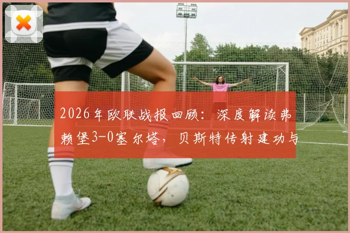 2026年欧联战报回顾:深度解读弗赖堡3-0塞尔塔,贝斯特传射建功与金特尔关键进球全解析