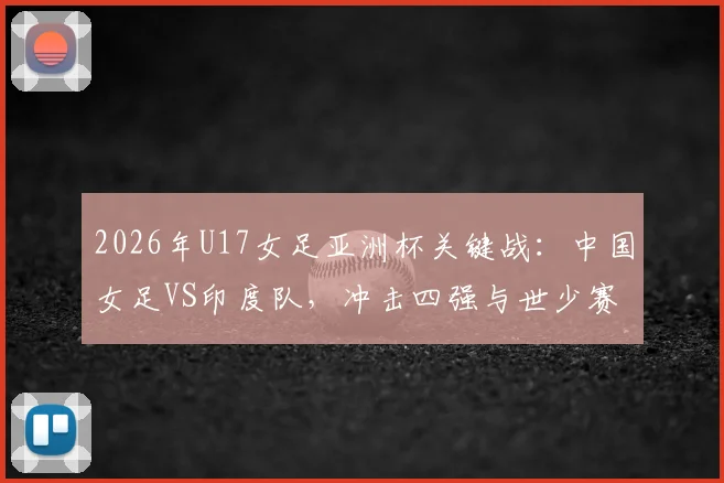 2026年U17女足亚洲杯关键战:中国女足VS印度队,冲击四强与世少赛门票全解析,附赛程与阵容看点