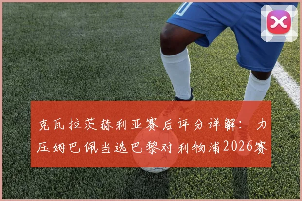 克瓦拉茨赫利亚赛后评分详解:力压姆巴佩当选巴黎对利物浦2026赛季欧冠全场最佳,凭的是什么?