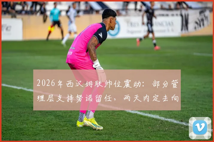 2026年西汉姆联帅位震动:部分管理层支持努诺留任,两天内定去向,铁锤帮未来引关注