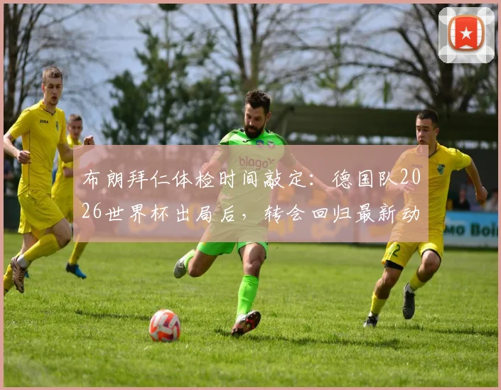 布朗拜仁体检时间敲定:德国队2026世界杯出局后,转会回归最新动态与细节全解析