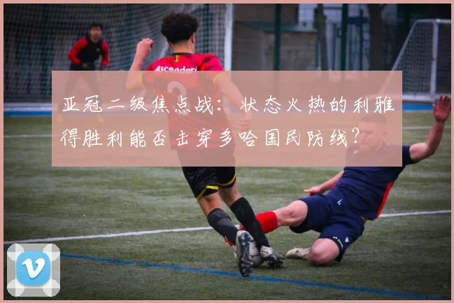 亚冠二级焦点战:状态火热的利雅得胜利能否击穿多哈国民防线?
