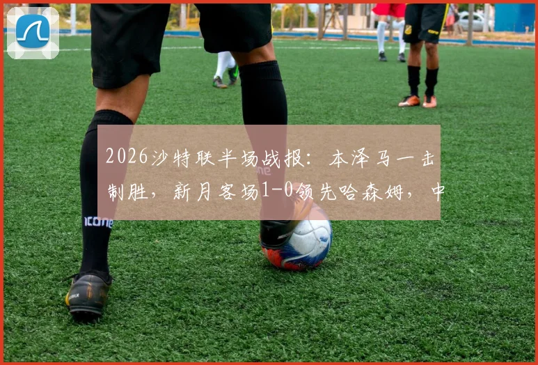 2026沙特联半场战报：本泽马一击制胜，新月客场1-0领先哈森姆，中场战术复盘与射手状态解析