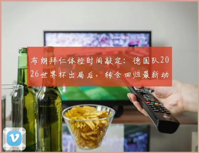 布朗拜仁体检时间敲定：德国队2026世界杯出局后，转会回归最新动态与细节全解析